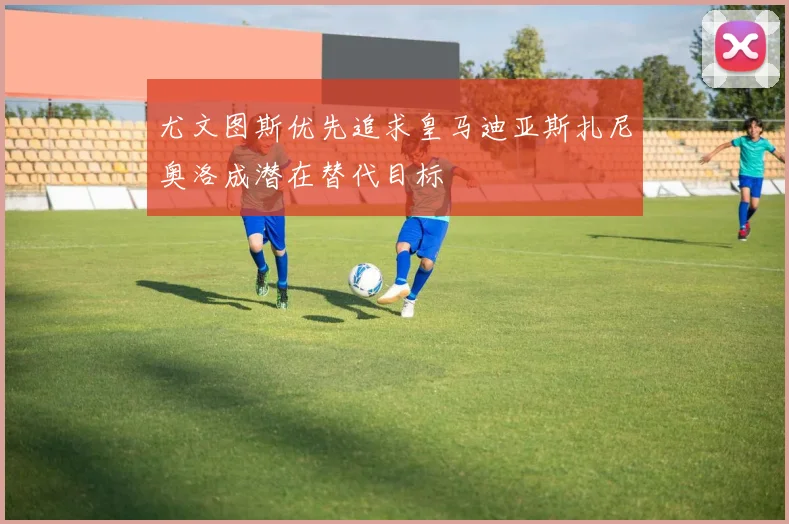 尤文图斯优先追求皇马迪亚斯扎尼奥洛成潜在替代目标