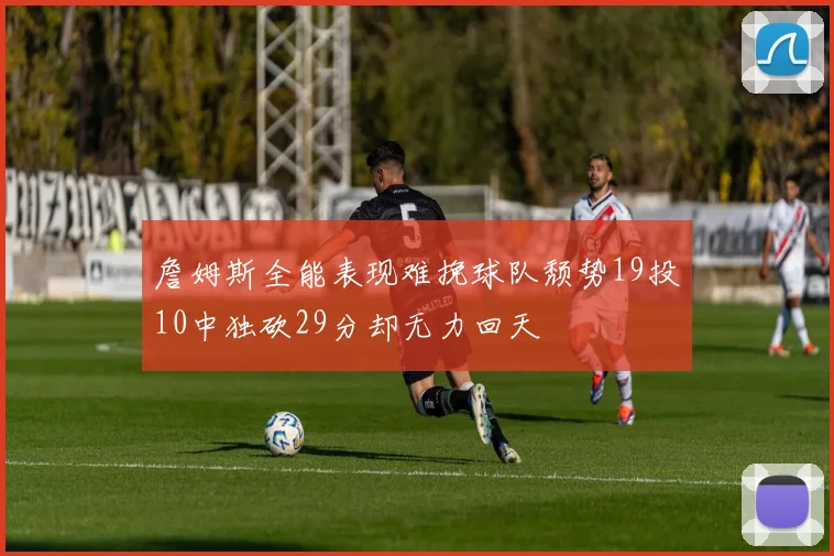 詹姆斯全能表现难挽球队颓势19投10中独砍29分却无力回天