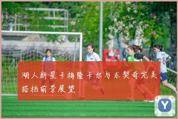 湖人新星卡梅隆卡尔与东契奇完美搭档前景展望