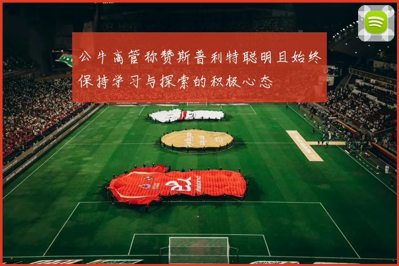公牛高管称赞斯普利特聪明且始终保持学习与探索的积极心态