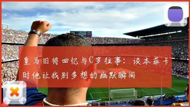 皇马旧将回忆与C罗往事：谈本菲卡时他让我别多想的幽默瞬间