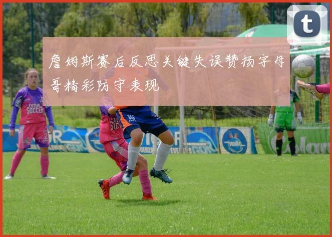 詹姆斯赛后反思关键失误赞扬字母哥精彩防守表现