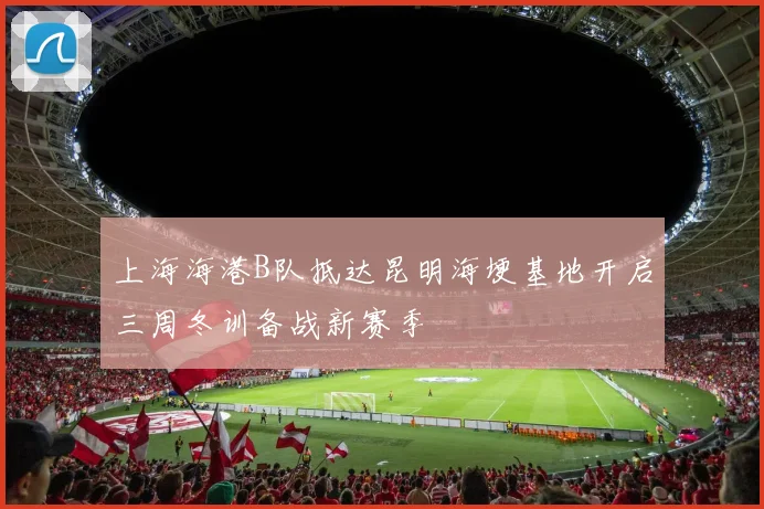上海海港B队抵达昆明海埂基地开启三周冬训备战新赛季