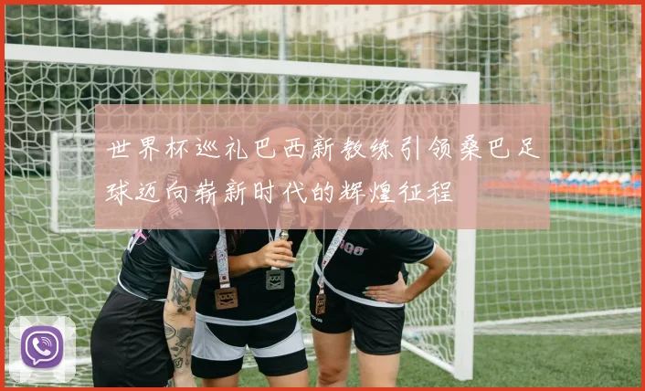 世界杯巡礼巴西新教练引领桑巴足球迈向崭新时代的辉煌征程