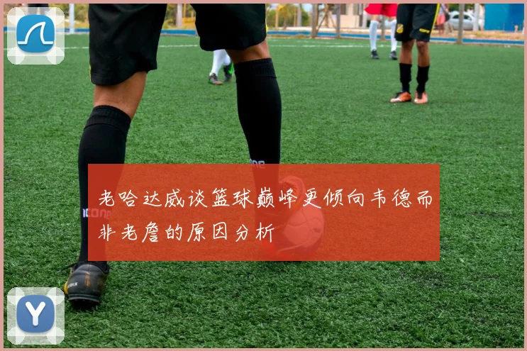 老哈达威谈篮球巅峰更倾向韦德而非老詹的原因分析
