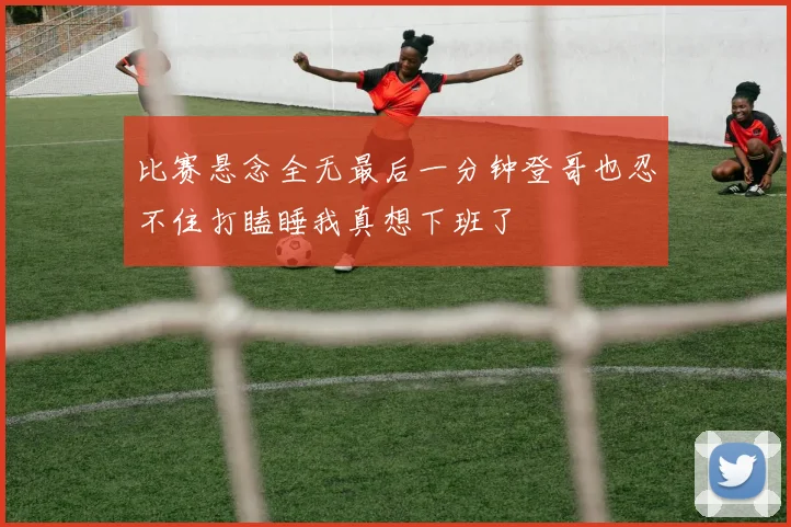 比赛悬念全无最后一分钟登哥也忍不住打瞌睡我真想下班了