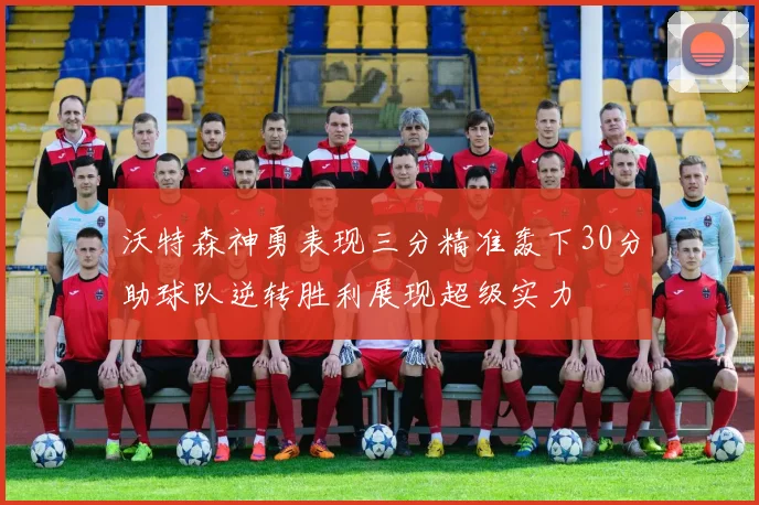 沃特森神勇表现三分精准轰下30分助球队逆转胜利展现超级实力