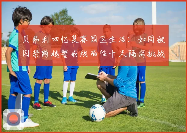 贝弗利回忆复赛园区生活：如同被囚禁跨越警戒线面临十天隔离挑战