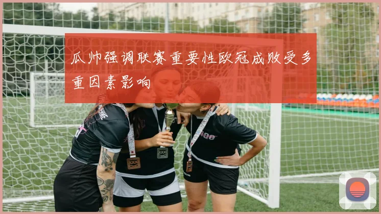 瓜帅强调联赛重要性欧冠成败受多重因素影响