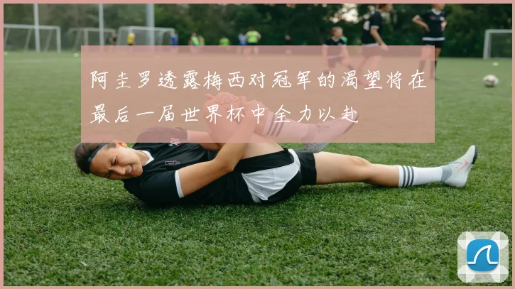 阿圭罗透露梅西对冠军的渴望将在最后一届世界杯中全力以赴