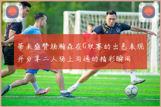 蒂米盛赞杨瀚森在G联赛的出色表现并分享二人场上沟通的精彩瞬间