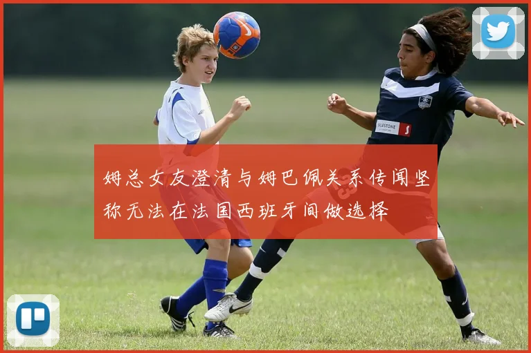 姆总女友澄清与姆巴佩关系传闻坚称无法在法国西班牙间做选择