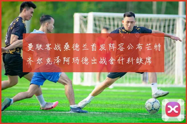 曼联客战桑德兰首发阵容公布芒特齐尔克泽阿玛德出战舍什科缺席