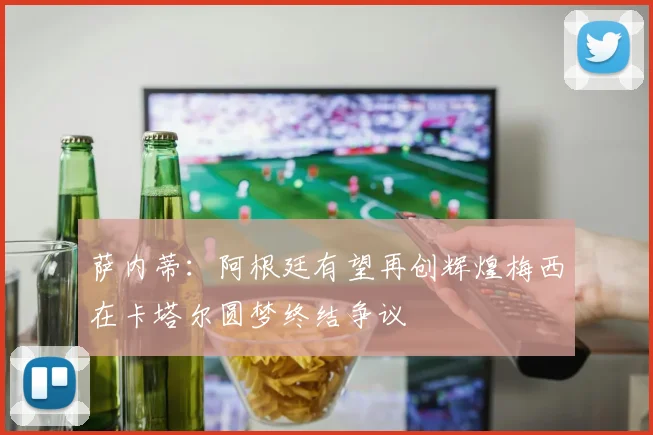 萨内蒂：阿根廷有望再创辉煌梅西在卡塔尔圆梦终结争议