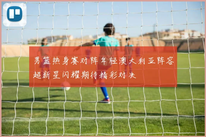男篮热身赛对阵年轻澳大利亚阵容超新星闪耀期待精彩对决