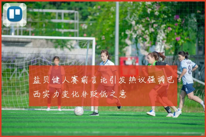 盐贝健人赛前言论引发热议强调巴西实力变化非贬低之意