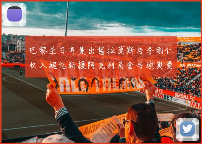 巴黎圣日耳曼出售拉莫斯与李刚仁收入超亿新援阿克利乌舍与迪奥曼德即将加盟