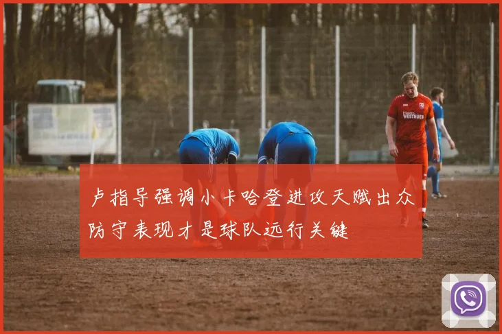 卢指导强调小卡哈登进攻天赋出众防守表现才是球队远行关键