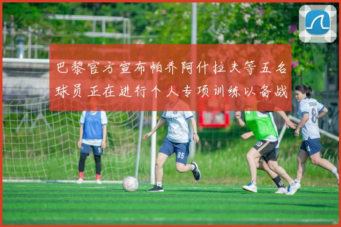 巴黎官方宣布帕乔阿什拉夫等五名球员正在进行个人专项训练以备战新赛季
